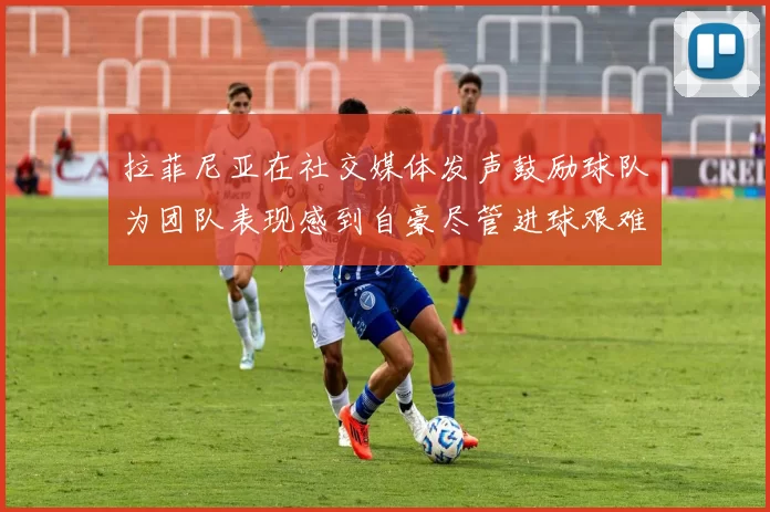 拉菲尼亚在社交媒体发声鼓励球队为团队表现感到自豪尽管进球艰难