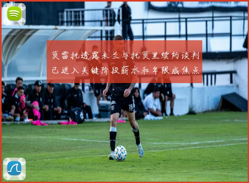 莫雷托透露米兰与托莫里续约谈判已进入关键阶段薪水和年限成焦点
