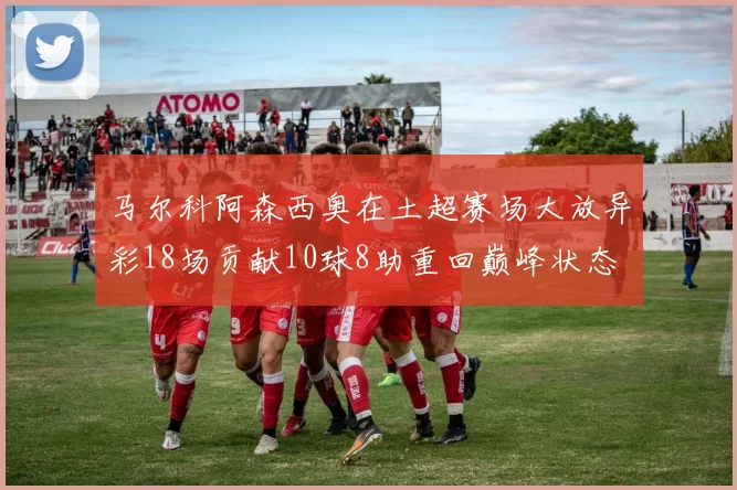 马尔科阿森西奥在土超赛场大放异彩18场贡献10球8助重回巅峰状态