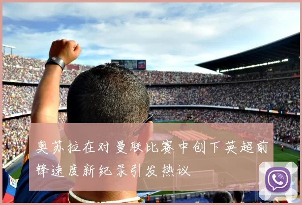 奥苏拉在对曼联比赛中创下英超前锋速度新纪录引发热议
