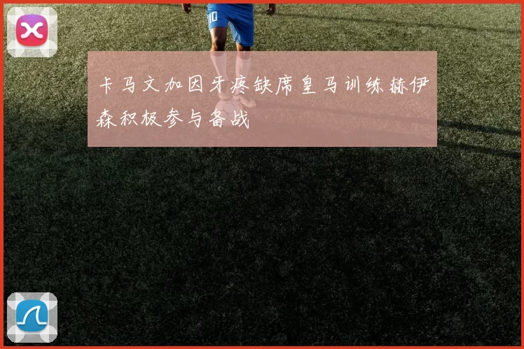 卡马文加因牙疼缺席皇马训练赫伊森积极参与备战