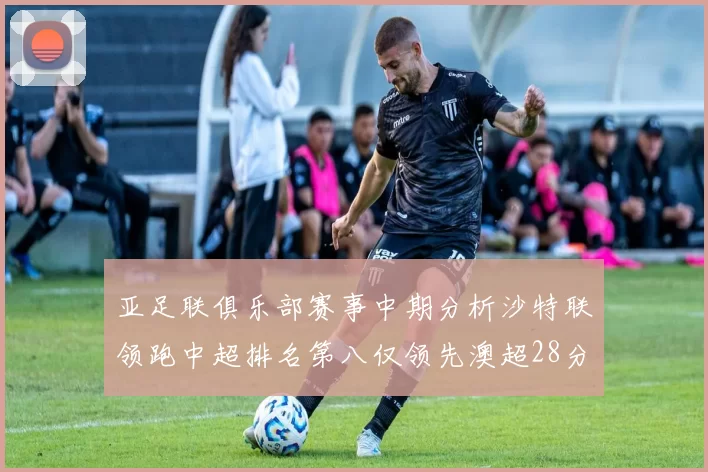 亚足联俱乐部赛事中期分析沙特联领跑中超排名第八仅领先澳超28分
