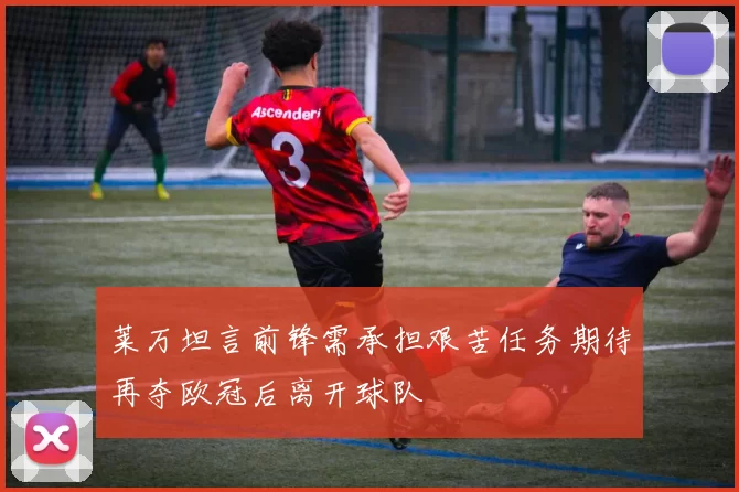 莱万坦言前锋需承担艰苦任务期待再夺欧冠后离开球队