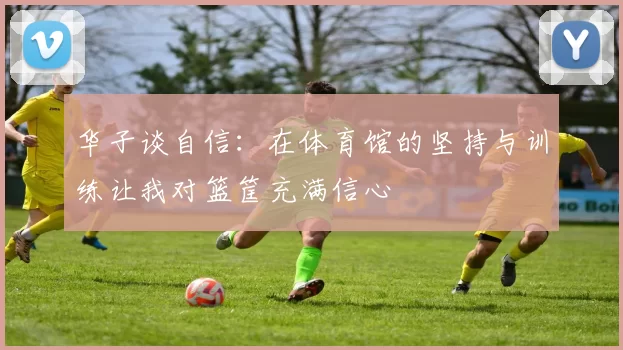 华子谈自信：在体育馆的坚持与训练让我对篮筐充满信心