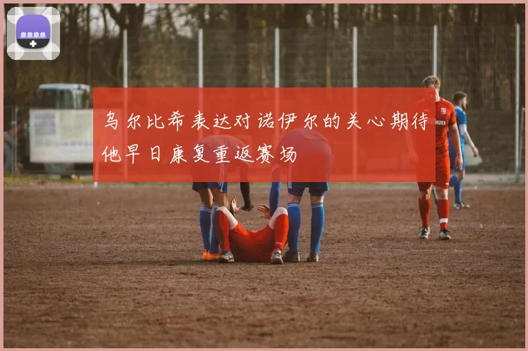 乌尔比希表达对诺伊尔的关心期待他早日康复重返赛场