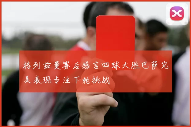 格列兹曼赛后感言四球大胜巴萨完美表现专注下轮挑战