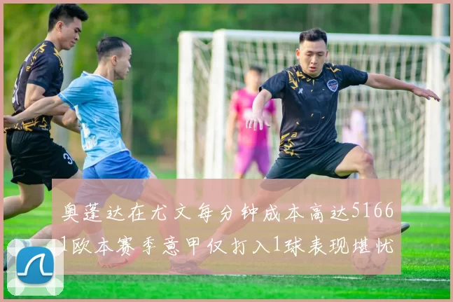 奥蓬达在尤文每分钟成本高达51661欧本赛季意甲仅打入1球表现堪忧