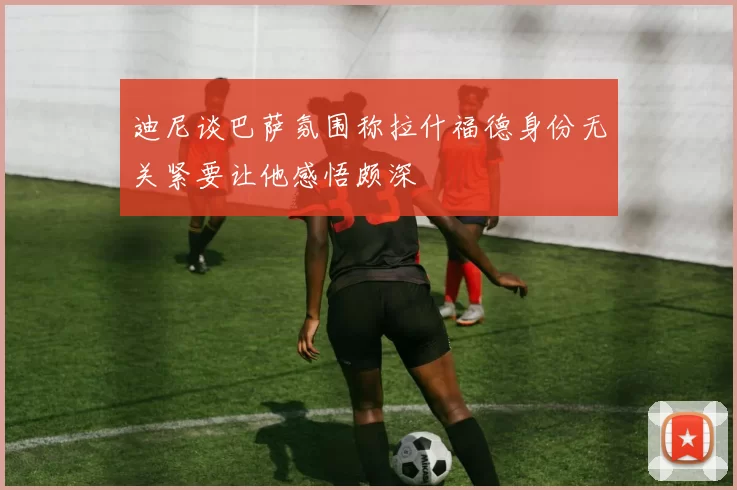 迪尼谈巴萨氛围称拉什福德身份无关紧要让他感悟颇深