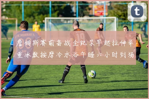 詹姆斯赛前备战全纪录早起拉伸举重冰敷按摩冷水浴午睡六小时到场准备