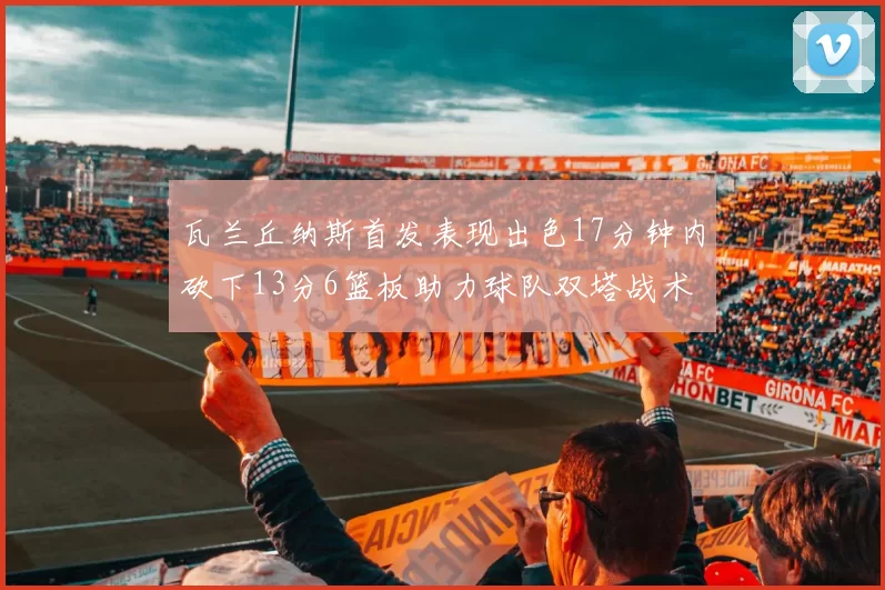 瓦兰丘纳斯首发表现出色17分钟内砍下13分6篮板助力球队双塔战术