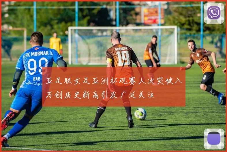 亚足联女足亚洲杯观赛人次突破八万创历史新高引发广泛关注