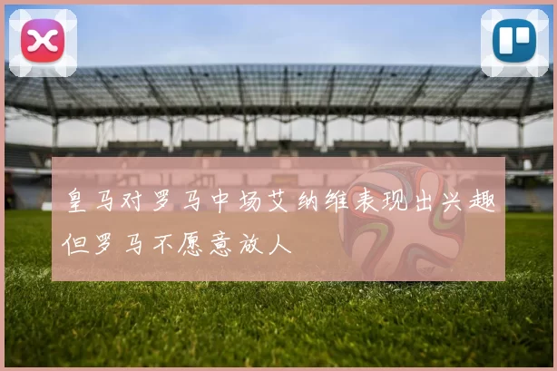 皇马对罗马中场艾纳维表现出兴趣但罗马不愿意放人