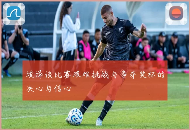 埃泽谈比赛艰难挑战与争夺奖杯的决心与信心