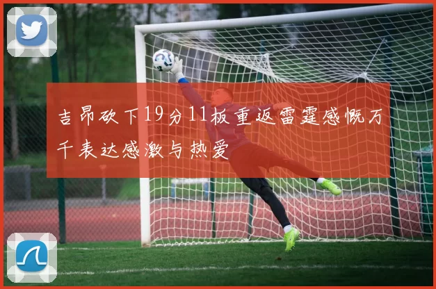 吉昂砍下19分11板重返雷霆感慨万千表达感激与热爱