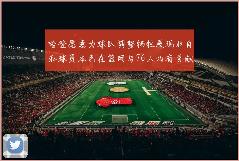 哈登愿意为球队调整牺牲展现非自私球员本色在篮网与76人均有贡献