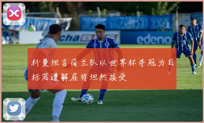 科曼坦言荷兰队以世界杯夺冠为目标若遭解雇将坦然接受