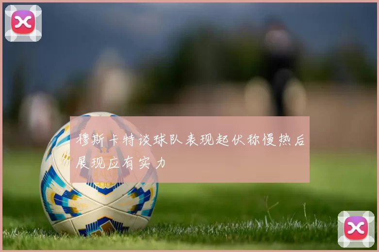 穆斯卡特谈球队表现起伏称慢热后展现应有实力