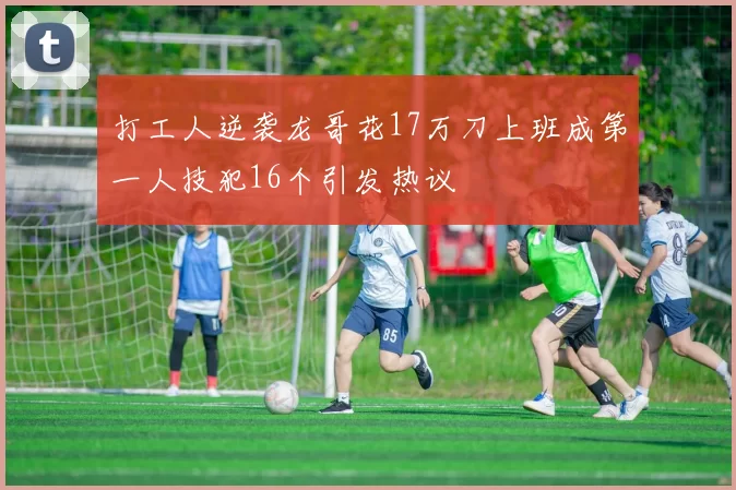 打工人逆袭龙哥花17万刀上班成第一人技犯16个引发热议