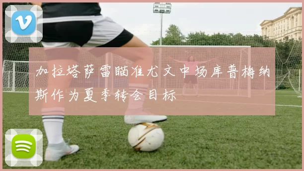 加拉塔萨雷瞄准尤文中场库普梅纳斯作为夏季转会目标