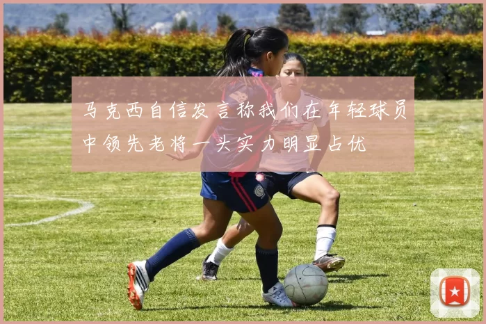马克西自信发言称我们在年轻球员中领先老将一头实力明显占优
