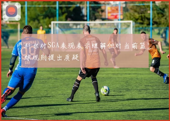 科尔对SGA表现表示理解但对当前篮球规则提出质疑