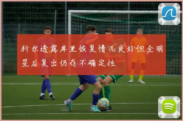 科尔透露库里恢复情况良好但全明星后复出仍存不确定性