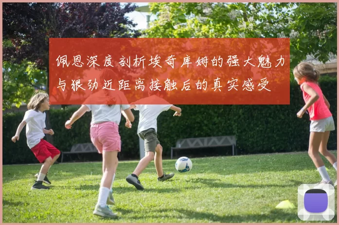 佩恩深度剖析埃奇库姆的强大魅力与狠劲近距离接触后的真实感受