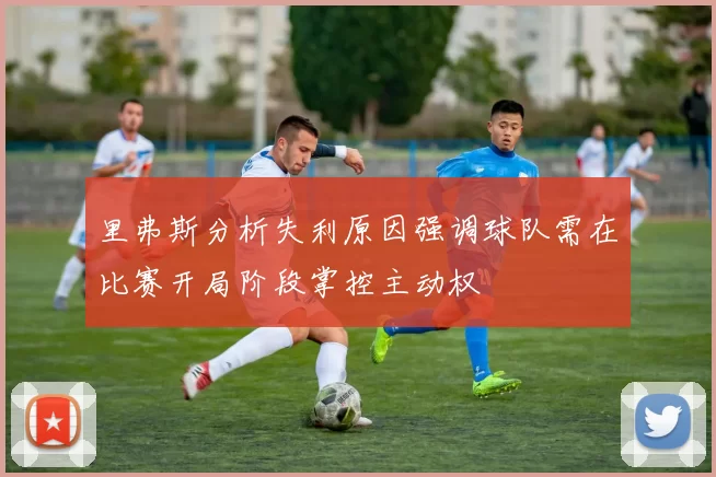 里弗斯分析失利原因强调球队需在比赛开局阶段掌控主动权