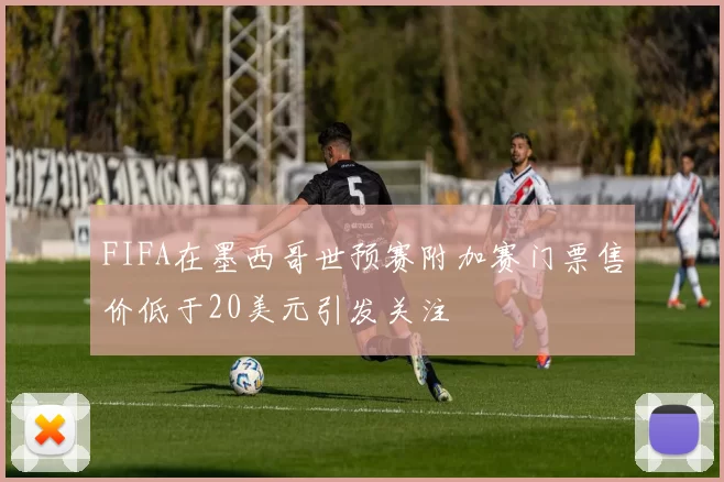 FIFA在墨西哥世预赛附加赛门票售价低于20美元引发关注