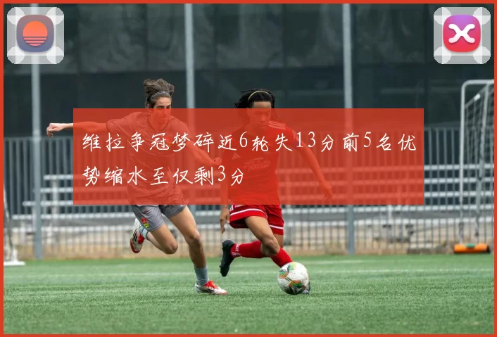 维拉争冠梦碎近6轮失13分前5名优势缩水至仅剩3分