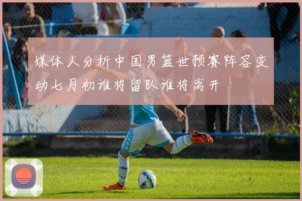 媒体人分析中国男篮世预赛阵容变动七月初谁将留队谁将离开