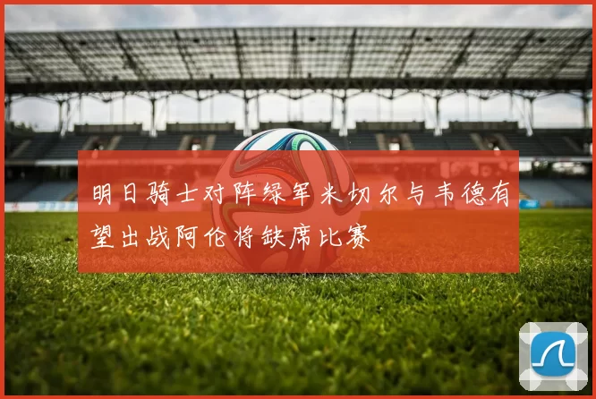 明日骑士对阵绿军米切尔与韦德有望出战阿伦将缺席比赛
