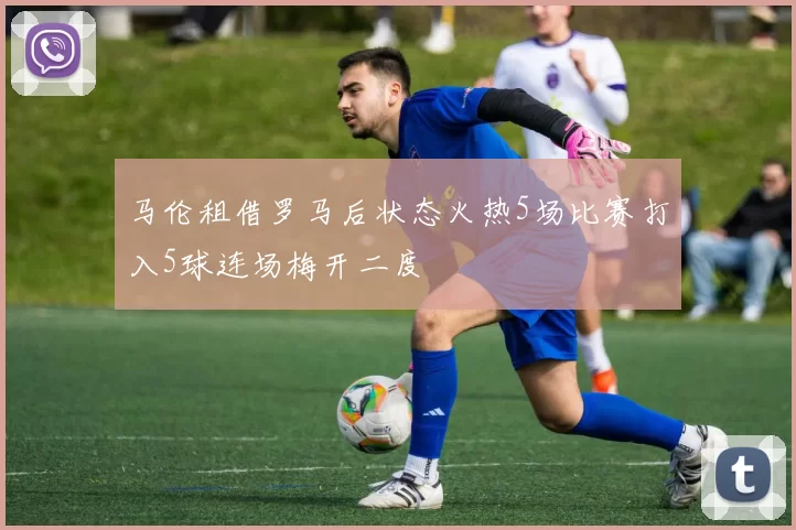 马伦租借罗马后状态火热5场比赛打入5球连场梅开二度