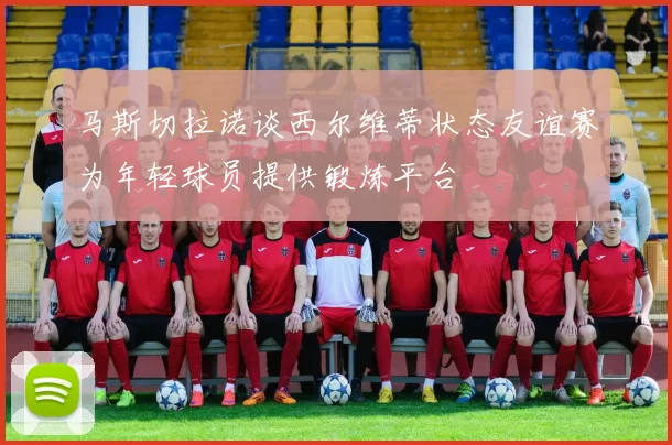 马斯切拉诺谈西尔维蒂状态友谊赛为年轻球员提供锻炼平台