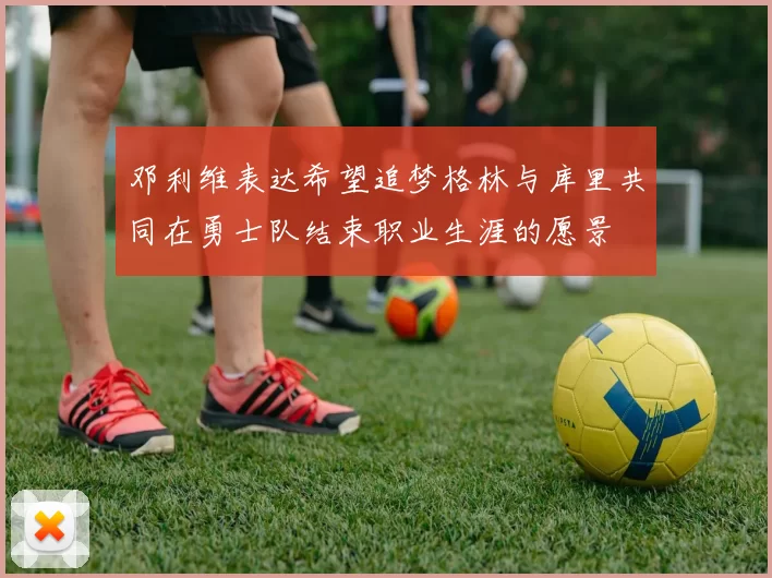 邓利维表达希望追梦格林与库里共同在勇士队结束职业生涯的愿景