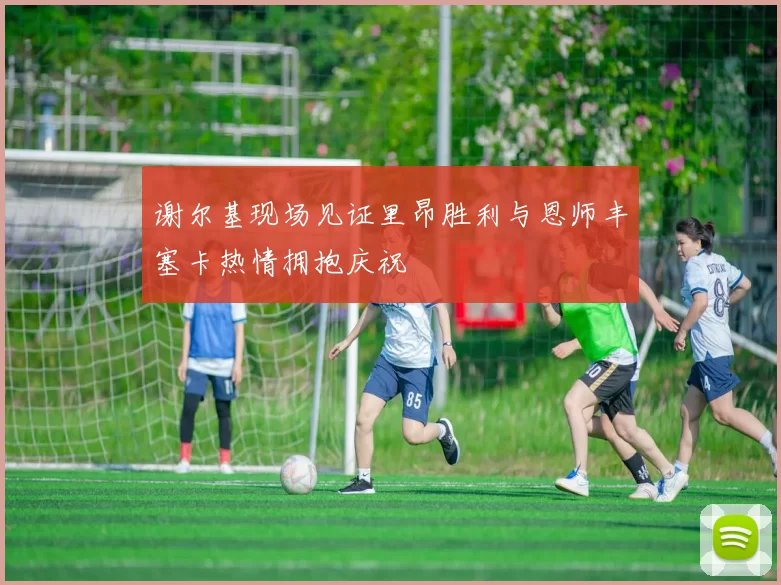 谢尔基现场见证里昂胜利与恩师丰塞卡热情拥抱庆祝