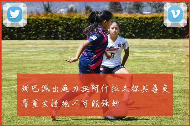 姆巴佩出庭力挺阿什拉夫称其善良尊重女性绝不可能强奸