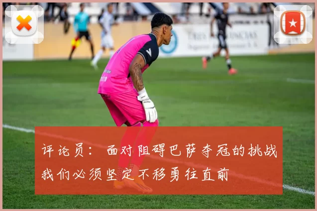 评论员：面对阻碍巴萨夺冠的挑战我们必须坚定不移勇往直前