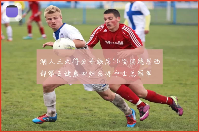 湖人三大得分手缺席56场仍稳居西部第五健康回归或将冲击总冠军