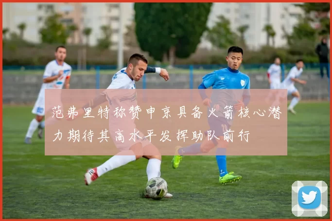 范弗里特称赞申京具备火箭核心潜力期待其高水平发挥助队前行