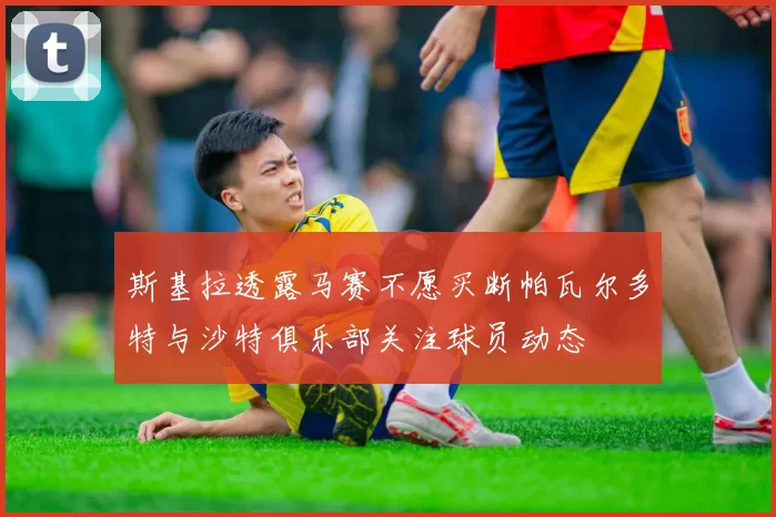斯基拉透露马赛不愿买断帕瓦尔多特与沙特俱乐部关注球员动态