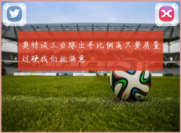 奥特谈三分球出手比例高只要质量过硬我们就满意